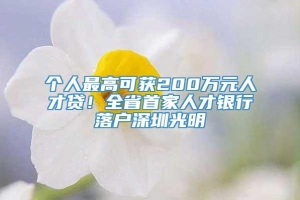 个人最高可获200万元人才贷！全省首家人才银行落户深圳光明