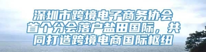 深圳市跨境电子商务协会首个分会落户盐田国际，共同打造跨境电商国际枢纽