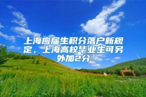 上海应届生积分落户新规定，上海高校毕业生可另外加2分