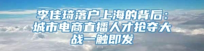 李佳琦落户上海的背后：城市电商直播人才抢夺大战一触即发