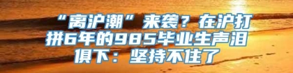 “离沪潮”来袭？在沪打拼6年的985毕业生声泪俱下：坚持不住了