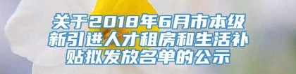 关于2018年6月市本级新引进人才租房和生活补贴拟发放名单的公示