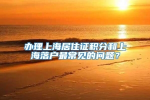 办理上海居住证积分和上海落户最常见的问题？