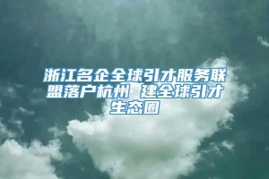 浙江名企全球引才服务联盟落户杭州 建全球引才生态圈