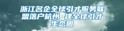 浙江名企全球引才服务联盟落户杭州 建全球引才生态圈