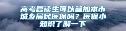 高考复读生可以参加本市城乡居民医保吗？医保小知识了解一下→