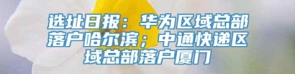 选址日报：华为区域总部落户哈尔滨；中通快递区域总部落户厦门