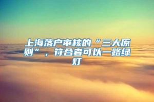 上海落户审核的“三大原则”，符合者可以一路绿灯