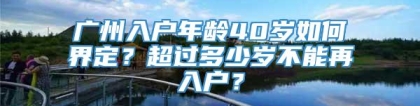 广州入户年龄40岁如何界定？超过多少岁不能再入户？