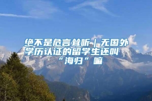 绝不是危言耸听｜无国外学历认证的留学生还叫“海归”嘛