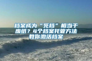 档案成为“死档”相当于废纸？4个档案托管方法教你激活档案