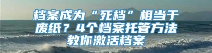 档案成为“死档”相当于废纸？4个档案托管方法教你激活档案