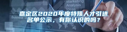 嘉定区2020年度特殊人才引进名单公示，有你认识的吗？