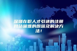 深圳在职人才引进的注册网站困难的原因及解决方法！