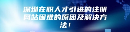 深圳在职人才引进的注册网站困难的原因及解决方法！