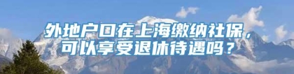 外地户口在上海缴纳社保，可以享受退休待遇吗？