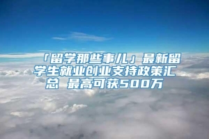 「留学那些事儿」最新留学生就业创业支持政策汇总 最高可获500万