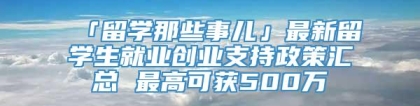 「留学那些事儿」最新留学生就业创业支持政策汇总 最高可获500万