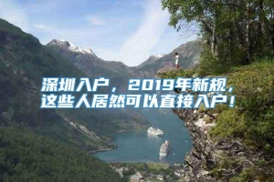 深圳入户，2019年新规，这些人居然可以直接入户！