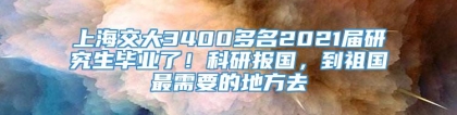 上海交大3400多名2021届研究生毕业了！科研报国，到祖国最需要的地方去