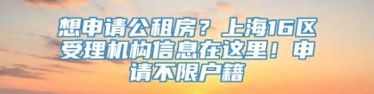 想申请公租房？上海16区受理机构信息在这里！申请不限户籍