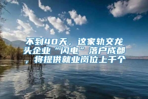 不到40天，这家轨交龙头企业“闪电”落户成都，将提供就业岗位上千个