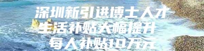 深圳新引进博士人才生活补贴大幅提升 每人补贴10万元