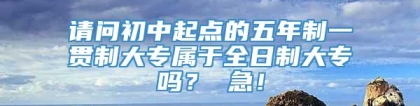 请问初中起点的五年制一贯制大专属于全日制大专吗？ 急！