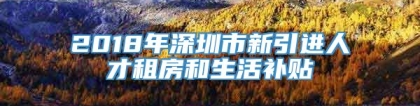 2018年深圳市新引进人才租房和生活补贴