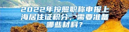 2022年按照职称申报上海居住证积分，需要准备哪些材料？