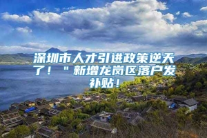 深圳市人才引进政策逆天了！＂新增龙岗区落户发补贴！