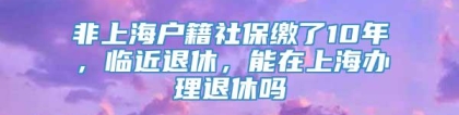 非上海户籍社保缴了10年，临近退休，能在上海办理退休吗