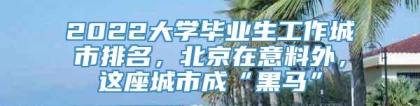 2022大学毕业生工作城市排名，北京在意料外，这座城市成“黑马”