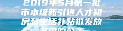 2019年5月第一批市本级新引进人才租房和生活补贴拟发放名单的公示