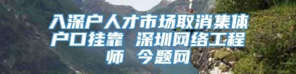 入深户人才市场取消集体户口挂靠 深圳网络工程师 今题网