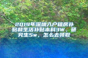 2019年深圳入户租房补贴和生活补贴本科3W、研究生5w，怎么去领取