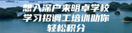 想入深户来明卓学校学习招调工培训助你轻松积分