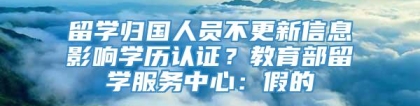 留学归国人员不更新信息影响学历认证？教育部留学服务中心：假的