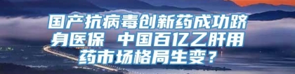 国产抗病毒创新药成功跻身医保 中国百亿乙肝用药市场格局生变？