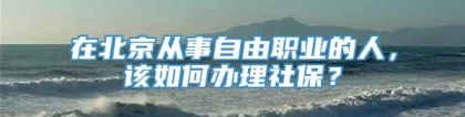 在北京从事自由职业的人，该如何办理社保？