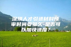 深圳人才引进材料预审时间要多久-是否可以加快进度？