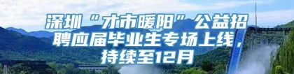 深圳“才市暖阳”公益招聘应届毕业生专场上线，持续至12月