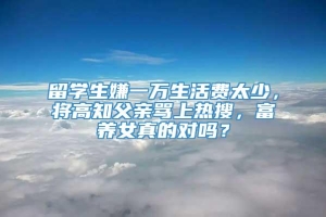 留学生嫌一万生活费太少，将高知父亲骂上热搜，富养女真的对吗？