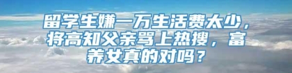 留学生嫌一万生活费太少，将高知父亲骂上热搜，富养女真的对吗？