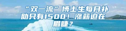 “双一流”博士生每月补助只有1500！涨薪迫在眉睫？