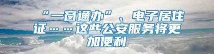 “一窗通办”、电子居住证……这些公安服务将更加便利