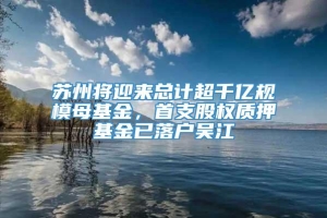 苏州将迎来总计超千亿规模母基金，首支股权质押基金已落户吴江