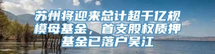 苏州将迎来总计超千亿规模母基金，首支股权质押基金已落户吴江