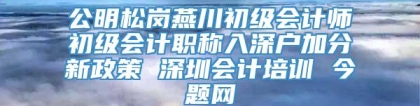 公明松岗燕川初级会计师初级会计职称入深户加分新政策 深圳会计培训 今题网