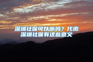 深圳社保可以断吗？代缴深圳社保有这些意义